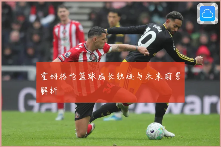 霍姆格伦篮球成长轨迹与未来前景解析