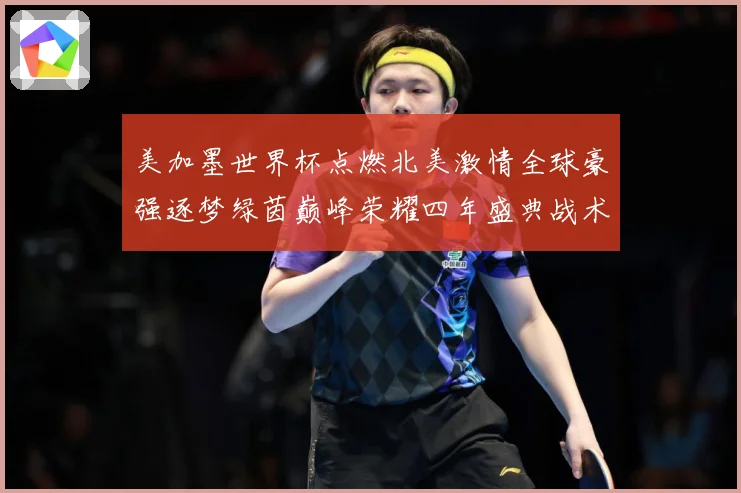 美加墨世界杯点燃北美激情全球豪强逐梦绿茵巅峰荣耀四年盛典战术观察