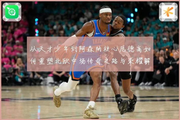 从天才少年到阿森纳核心厄德高如何重塑北欧中场传奇之路与荣耀解析
