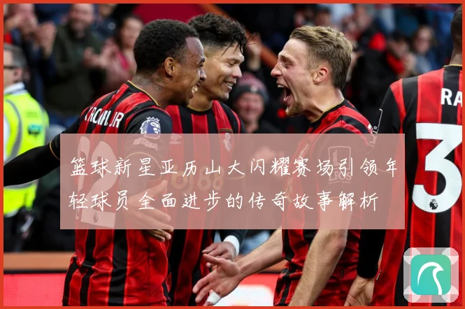 篮球新星亚历山大闪耀赛场引领年轻球员全面进步的传奇故事解析