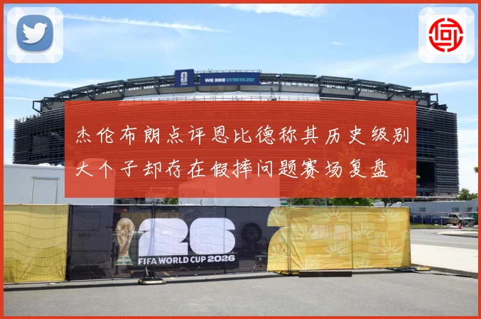 杰伦布朗点评恩比德称其历史级别大个子却存在假摔问题赛场复盘