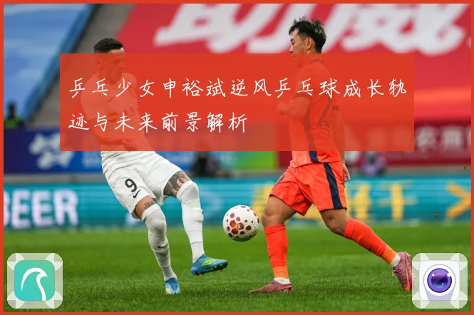 乒乓少女申裕斌逆风乒乓球成长轨迹与未来前景解析