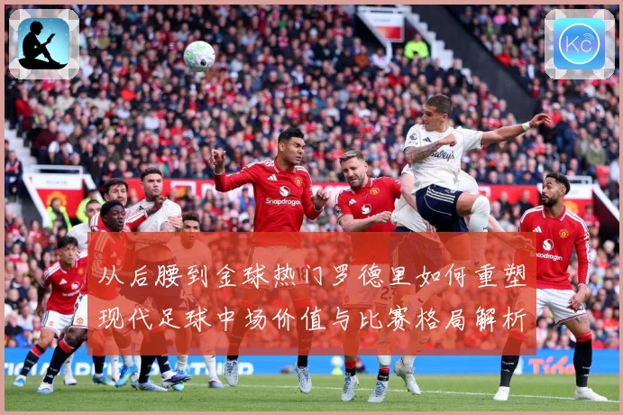 从后腰到金球热门罗德里如何重塑现代足球中场价值与比赛格局解析