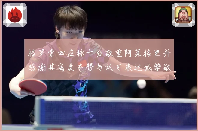 格罗索回应称十分敬重阿莱格里并感谢其高度夸赞与认可表达诚挚敬成长观察