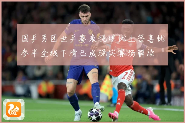 国乒男团世乒赛表现堪忧上签喜忧参半全线下滑已成现实赛场解读
