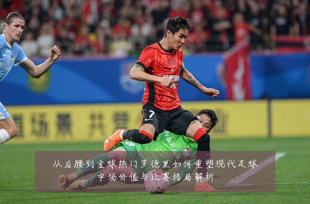 从后腰到金球热门罗德里如何重塑现代足球中场价值与比赛格局解析